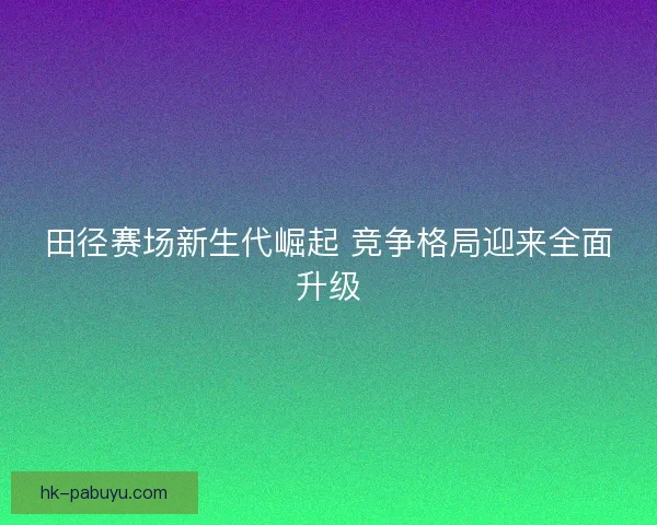 田径赛场新生代崛起 竞争格局迎来全面升级