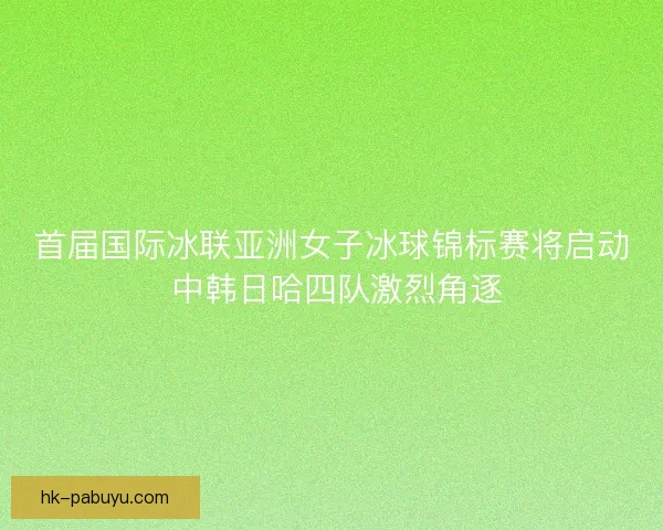 首届国际冰联亚洲女子冰球锦标赛将启动 中韩日哈四队激烈角逐