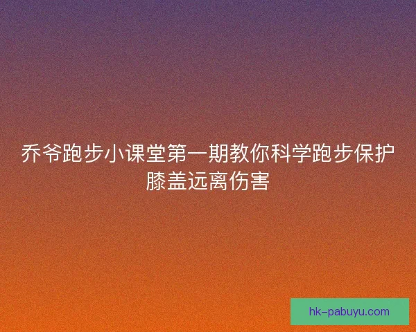 乔爷跑步小课堂第一期教你科学跑步保护膝盖远离伤害